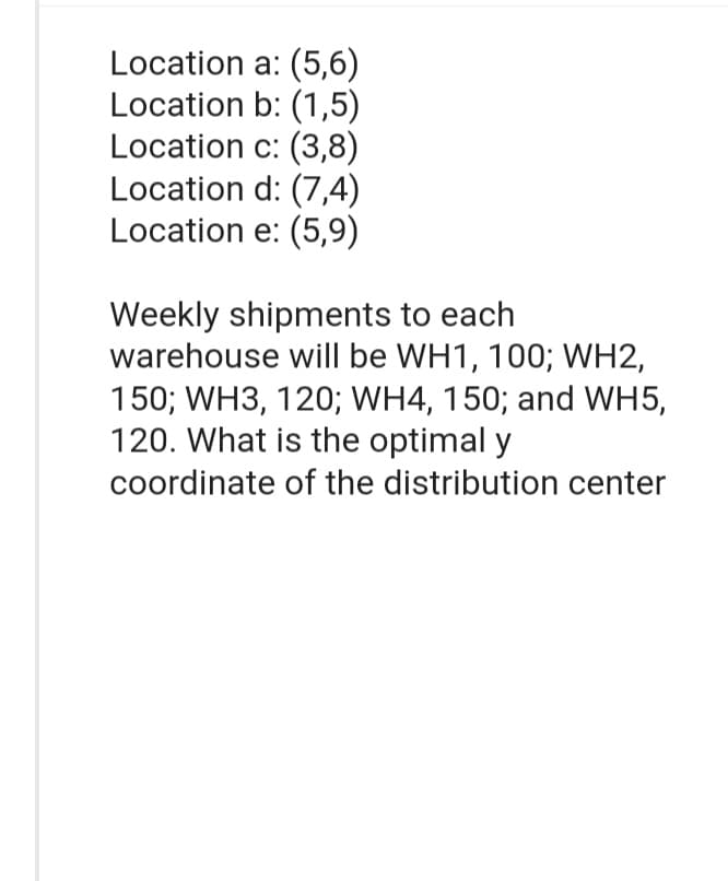 Location
a: (5,6)
Location b: (1,5)
Location c: (3,8)
Location
d: (7,4)
Location e: (5,9)
Weekly shipments to each
warehouse will be WH1, 100; WH2,
150; WH3, 120; WH4, 150; and WH5,
120. What is the optimal y
coordinate of the distribution center