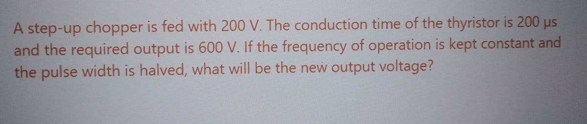 A step-up chopper is fed with 200 V. The conduction time of the thyristor is 200 µs
and the required output is 600 V. If the frequency of operation is kept constant and
the pulse width is halved, what will be the new output voltage?