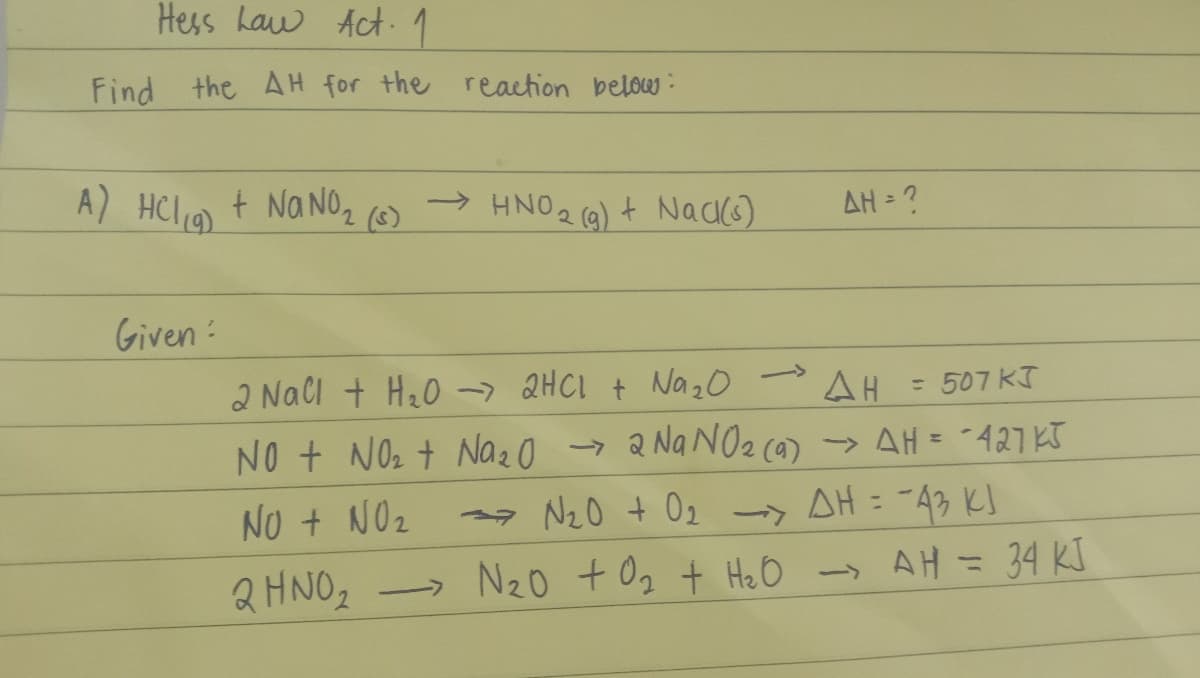 Hess Law Act. 1
Find the AH for the reaction below:
A) HCl (9) + NaNO₂ (58)
Given :
→HNO ₂ (g) + Nack(s)
->
→
AH = ?
2 NaCl + H₂O → 2HCl + Na ₂0
AH
= 507 KJ
NO + NO₂ + Na₂O → 2 Na NO₂ (9) → AH = -427KJ
→→N₂0 + 0₂ -> AH = -43 KJ
NO + NO₂
-
2 HNO₂
N₂0 +0₂ + H₂O → AH = 34 KJ