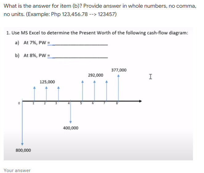 What is the answer for item (b)? Provide answer in whole numbers, no comma,
no units. (Example: Php 123,456.78 --> 123457)
1. Use MS Excel to determine the Present Worth of the following cash-flow diagram:
a) At 7%, PW =
b) At 8%, PW =
377,000
292,000
125,000
400,000
800,000
Your answer
