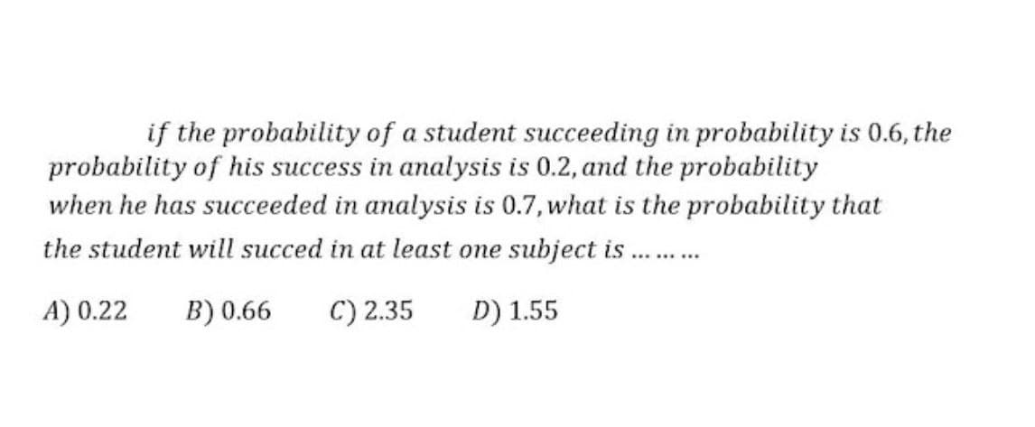 if the probability of a student succeeding in probability is 0.6, the
probability of his success in analysis is 0.2, and the probability
when he has succeeded in analysis is 0.7, what is the probability that
the student will succed in at least one subject is ..
A) 0.22
B) 0.66
C) 2.35
D) 1.55
