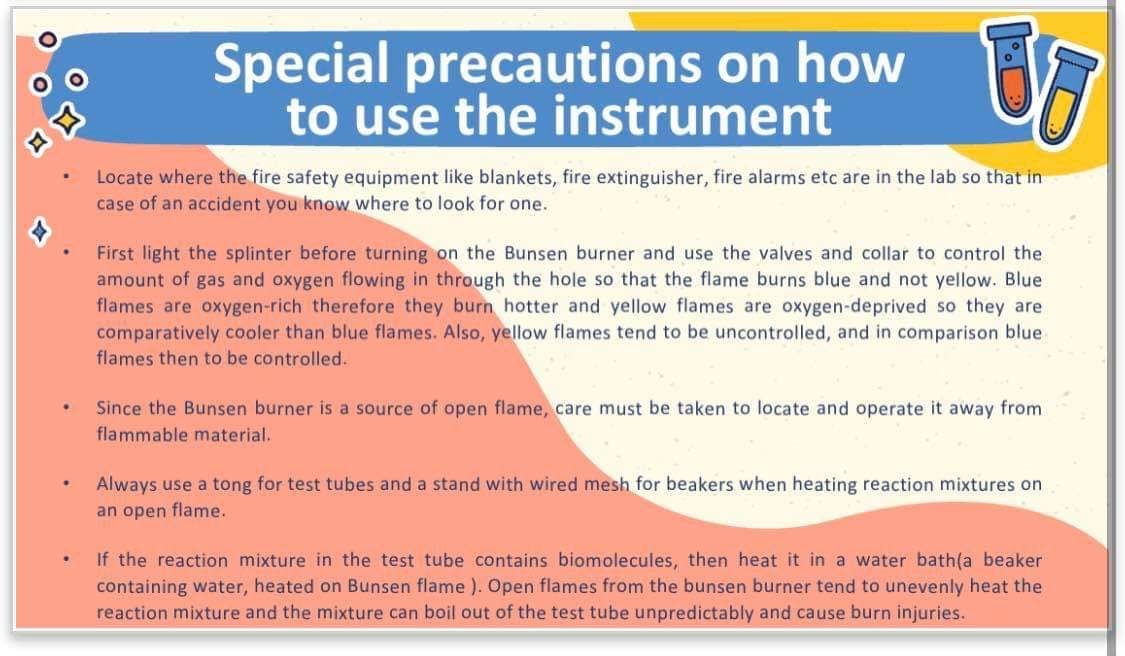 4
.
.
.
Special precautions on how
to use the instrument
UT
%.
Locate where the fire safety equipment like blankets, fire extinguisher, fire alarms etc are in the lab so that in
case of an accident you know where to look for one.
First light the splinter before turning on the Bunsen burner and use the valves and collar to control the
amount of gas and oxygen flowing in through the hole so that the flame burns blue and not yellow. Blue
flames are oxygen-rich therefore they burn hotter and yellow flames are oxygen-deprived so they are
comparatively cooler than blue flames. Also, yellow flames tend to be uncontrolled, and in comparison blue
flames then to be controlled.
Since the Bunsen burner is a source of open flame, care must be taken to locate and operate it away from
flammable material.
Always use a tong for test tubes and a stand with wired mesh for beakers when heating reaction mixtures on
an open flame.
If the reaction mixture in the test tube contains biomolecules, then heat it in a water bath(a beaker
containing water, heated on Bunsen flame ). Open flames from the bunsen burner tend to unevenly heat the
reaction mixture and the mixture can boil out of the test tube unpredictably and cause burn injuries.