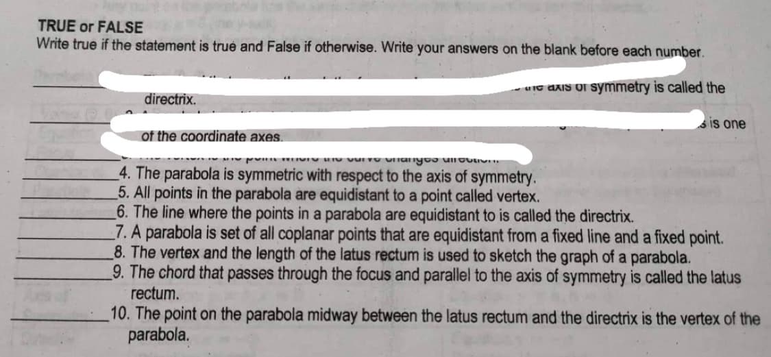 TRUE or FALSE
Write true if the statement is true and False if otherwise. Write your answers on the blank before each number.
axis or symmetry is called the
directrix.
of the coordinate axes.
Is one
VID anyos annon
4. The parabola is symmetric with respect to the axis of symmetry.
5. All points in the parabola are equidistant to a point called vertex.
6. The line where the points in a parabola are equidistant to is called the directrix.
7. A parabola is set of all coplanar points that are equidistant from a fixed line and a fixed point.
8. The vertex and the length of the latus rectum is used to sketch the graph of a parabola.
9. The chord that passes through the focus and parallel to the axis of symmetry is called the latus
rectum.
10. The point on the parabola midway between the latus rectum and the directrix is the vertex of the
parabola.