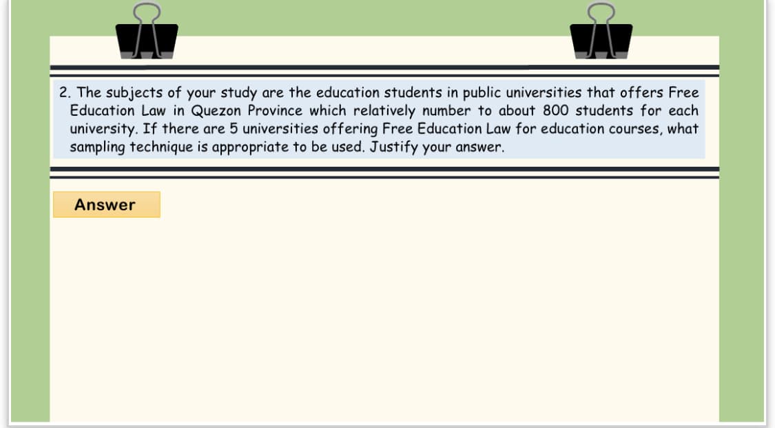 2. The subjects of your study are the education students in public universities that offers Free
Education Law in Quezon Province which relatively number to about 800 students for each
university. If there are 5 universities offering Free Education Law for education courses, what
sampling technique is appropriate to be used. Justify your answer.
Answer