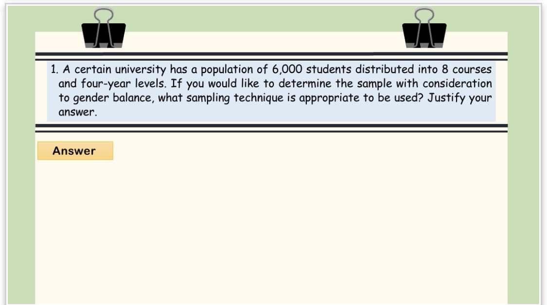 1. A certain university has a population of 6,000 students distributed into 8 courses
and four-year levels. If you would like to determine the sample with consideration
to gender balance, what sampling technique is appropriate to be used? Justify your
answer.
Answer
