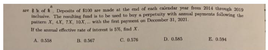 are ? k of &, Deposits of $100 are made at the end of each calendar year from 2014 through 2019
inclusive. The resulting fund is to be used to buy a perpetuity with annual payments following the
pattern X, 4X, 7X, 10X,... with the first payment on December 31, 2021.
If the anmual effective rate of interest is 5%, find X.
A. 0.558
B. 0.567
C. 0.576
D. 0.585
E. 0.594
