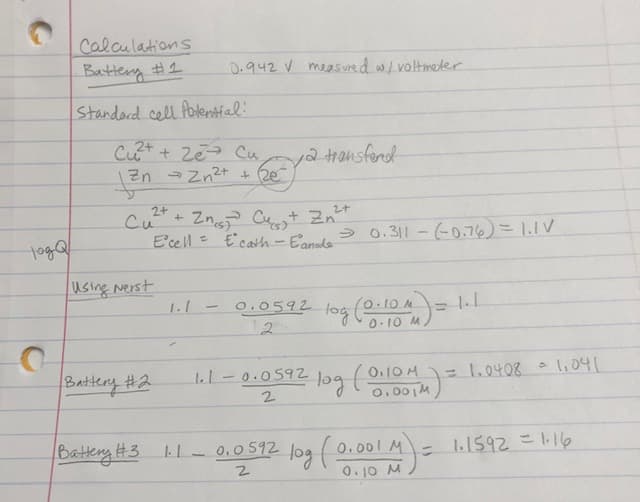 тода
O
Calculations
Battery #1
Standard cell Potential!
Cu²+ + 2e Cu
zn
Zn → Zn²+ + 2e
Си
2+
2+
²+ + 2n₁²³ Cu + Zn²+
E'cell = E' cath - Eanode
Using Nerst
0.942 V measured w/ voltmeter
Battery #2
ya transferd
→ 0.311-(-0.76) = 1.1V
1.1 -0.0592 log (0.10 M) =
2
1.1-0.0592
2
1₁1
- log (0110MM) =
= 1.0408 =
1,041
Battery #3 1.1-0.0592 log (0.001 M) = 1.1592 = 1.16
2
0.10