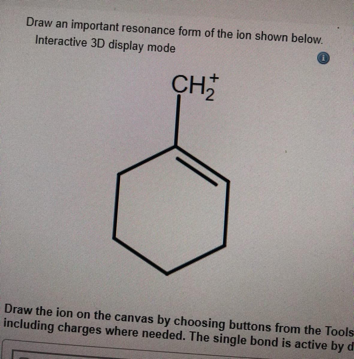 Draw an important resonance form of the ion shown below.
Interactive 3D display mode
+.
CH
Draw the ion on the canvas by choosing buttons from the Tools
including charges where needed. The single bond is active by d
