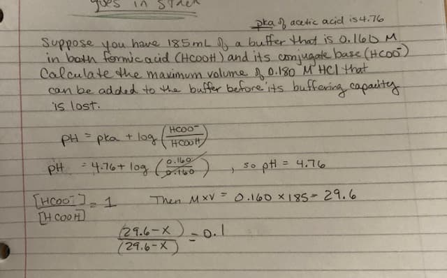 pka of acetic acid is 4.76
Suppose you have 185mL of a buffer that is 0.160 M
in both formic acid (HCOOH) and its conjugate base (HCOO)
Calculate the maximum volume of 0.180 M HCl that
can be added to the buffer before its buffering capacity
is lost.
In
Нcoo
HOCH
= 4.76 + log (0.160
PH = pka + log
PH
[нсоот у
[H COOH
21
so pH = 4.76
Then MXV = 0.160 × 185 = 29.6
29.6-X
(29.6-X)
-0.1
>