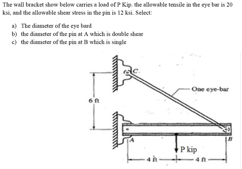 The wall bracket show below carries a load of P Kip. the allowable tensile in the eye bar is 20
ksi, and the allowable shear stress in the pin is 12 ksi. Select:
a) The diameter of the eye bard
b) the diameter of the pin at A which is double shear
c) the diameter of the pin at B which is single
One eye-bar
6 ft
P kip
4 ft
