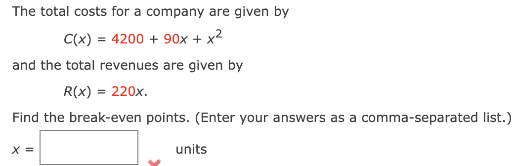 The total costs for a company are given by
C(x) = 4200+ 90x + x²
and the total revenues are given by
R(x) = 220x.
Find the break-even points. (Enter your answers as a comma-separated list.)
X =
units