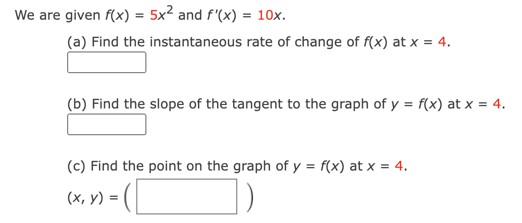 We are given f(x) =
=
5x2 and f'(x)
= 10x.
(a) Find the instantaneous rate of change of f(x) at x = 4.
(b) Find the slope of the tangent to the graph of y = f(x) at x = 4.
(c) Find the point on the graph of y = f(x) at x = 4.
(x, y)
=