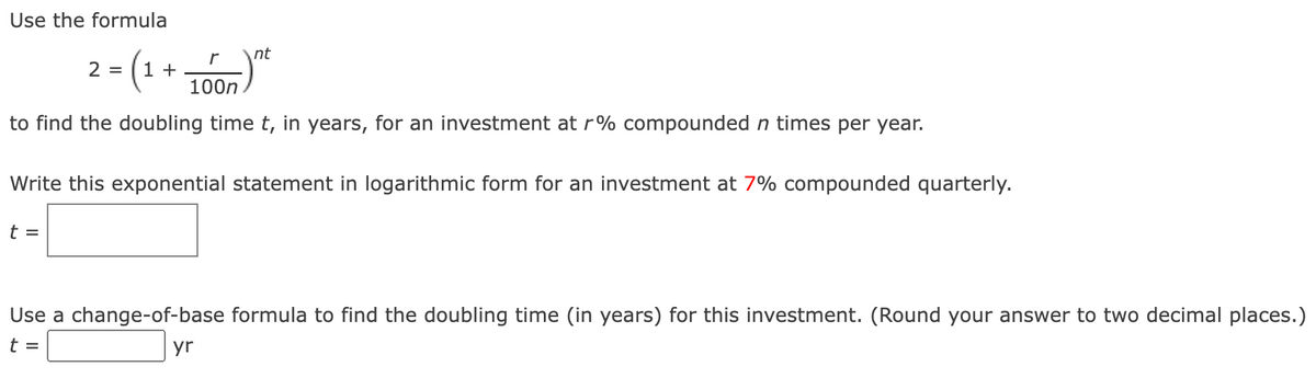 Use the formula
2 =
-(1+
1000)
nt
to find the doubling time t, in years, for an investment at r% compounded n times per year.
Write this exponential statement in logarithmic form for an investment at 7% compounded quarterly.
t=
Use a change-of-base formula to find the doubling time (in years) for this investment. (Round your answer to two decimal places.)
t
yr