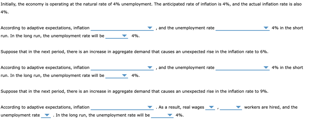 Initially, the economy is operating at the natural rate of 4% unemployment. The anticipated rate of inflation is 4%, and the actual inflation rate is also
4%.
According to adaptive expectations, inflation
run. In the long run, the unemployment rate will be
and the unemployment rate
4%.
Suppose that in the next period, there is an increase in aggregate demand that causes an unexpected rise in the inflation rate to 6%.
According to adaptive expectations, inflation
run. In the long run, the unemployment rate will be
and the unemployment rate
4%.
Suppose that in the next period, there is an increase in aggregate demand that causes an unexpected rise in the inflation rate to 9%.
According to adaptive expectations, inflation
unemployment rate
. In the long run, the unemployment rate will be
.
As a result, real wages
4%.
4% in the short
4% in the short
workers are hired, and the