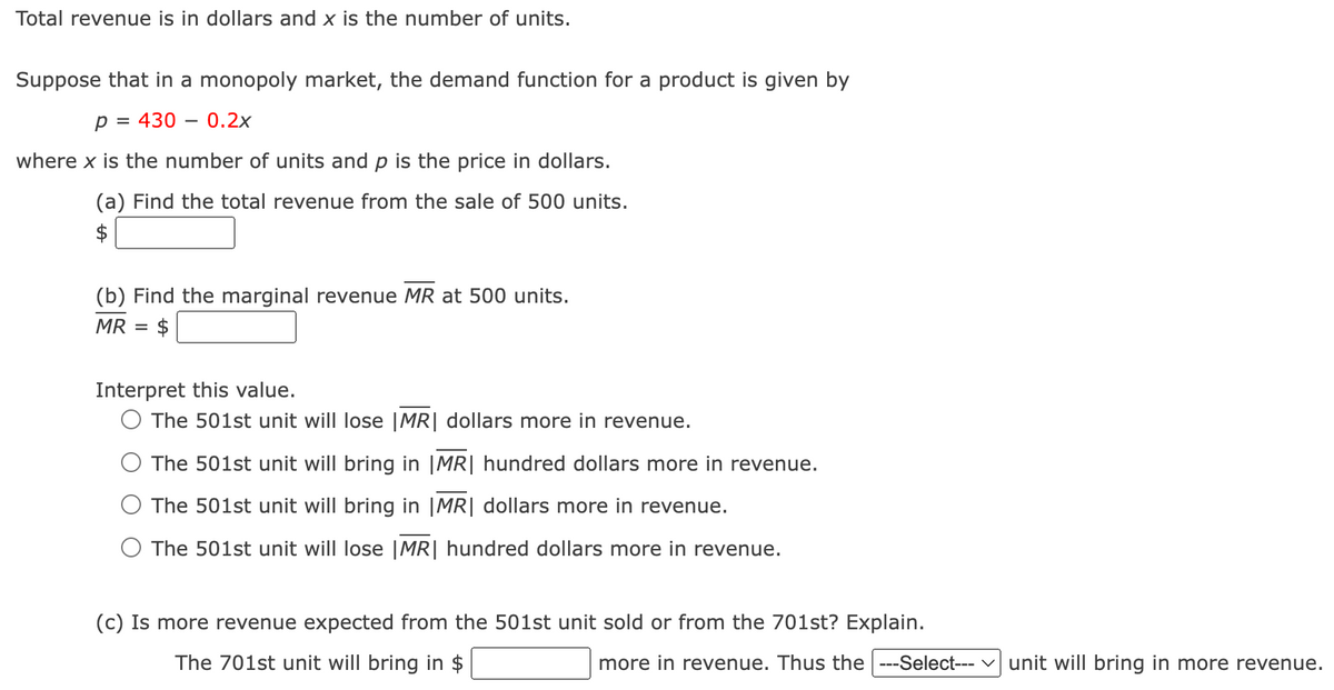 Total revenue is in dollars and x is the number of units.
Suppose that in a monopoly market, the demand function for a product is given by
p = 4300.2x
where x is the number of units and p is the price in dollars.
(a) Find the total revenue from the sale of 500 units.
(b) Find the marginal revenue MR at 500 units.
MR
= $
Interpret this value.
O The 501st unit will lose |MR| dollars more in revenue.
The 501st unit will bring in |MR| hundred dollars more in revenue.
The 501st unit will bring in |MR| dollars more in revenue.
○ The 501st unit will lose |MR| hundred dollars more in revenue.
(c) Is more revenue expected from the 501st unit sold or from the 701st? Explain.
The 701st unit will bring in $
more in revenue. Thus the |---Select--- ✓ unit will bring in more revenue.