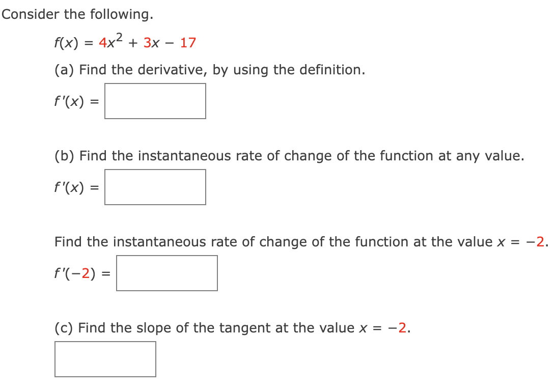 Consider the following.
f(x) =
4x² + 3x
=
-
17
(a) Find the derivative, by using the definition.
f'(x) =
(b) Find the instantaneous rate of change of the function at any value.
f'(x)
=
Find the instantaneous rate of change of the function at the value x = −2.
f'(-2) =
(c) Find the slope of the tangent at the value x = -2.