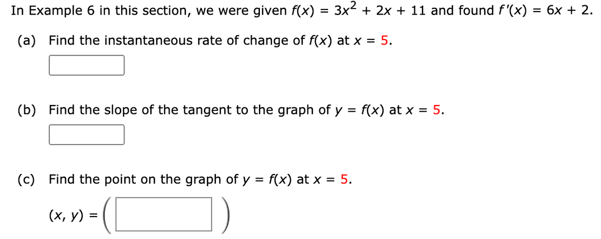In Example 6 in this section, we were given f(x) = 3x² + 2x + 11 and found f'(x) = 6x + 2.
(a) Find the instantaneous rate of change of f(x) at x = 5.
(b) Find the slope of the tangent to the graph of y = f(x) at x = 5.
(c) Find the point on the graph of y = f(x) at x = 5.
(x, y)
=