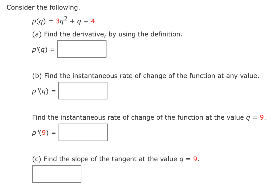 Consider the following.
p(q) = 3q² + 9 +4
(a) Find the derivative, by using the definition.
p'(q) =
(b) Find the instantaneous rate of change of the function at any value.
p'(q) =
Find the instantaneous rate of change of the function at the value q
p'(9) =
(c) Find the slope of the tangent at the value q = 9.
= 9.
