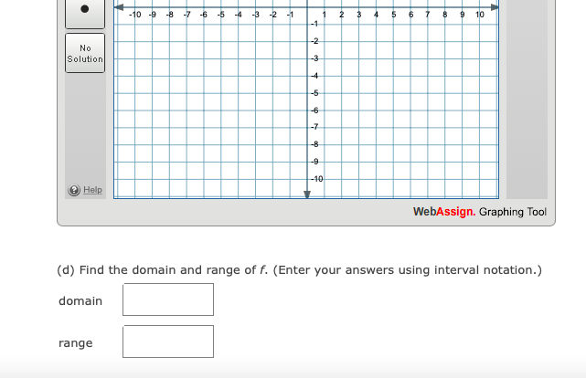 -10 -9
-8 -7
-5
-4
-3
-2
-1
1
10
-1-
-2
No
Solution
-3
-6
-7
-8
-9
-10
Help
WebAssign. Graphing Tool
(d) Find the domain and range of f. (Enter your answers using interval notation.)
domain
range
