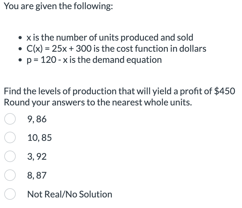 You are given the following:
• x is the number of units produced and sold
C(x) = 25x + 300 is the cost function in dollars
• p = 120-x is the demand equation
Find the levels of production that will yield a profit of $450
Round your answers to the nearest whole units.
O 9,86
O 10,85
3,92
O 8,87
Not Real/No Solution