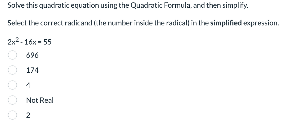 Solve this quadratic equation using the Quadratic Formula, and then simplify.
Select the correct radicand (the number inside the radical) in the simplified expression.
2x²-16x=55
696
174
4
Not Real
2