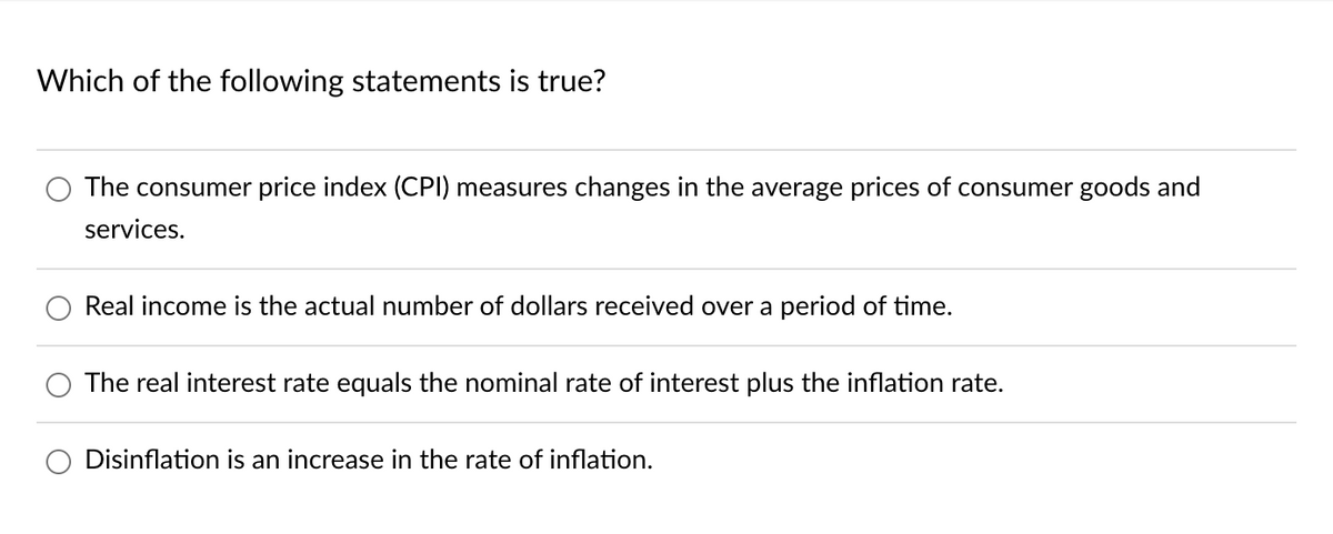 Which of the following statements is true?
The consumer price index (CPI) measures changes in the average prices of consumer goods and
services.
Real income is the actual number of dollars received over a period of time.
The real interest rate equals the nominal rate of interest plus the inflation rate.
Disinflation is an increase in the rate of inflation.