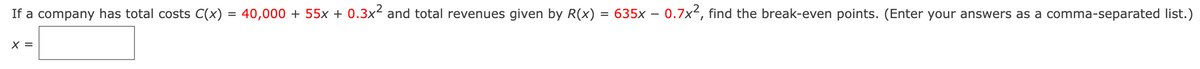 -
If a company has total costs C(x) = 40,000 + 55x + 0.3x² and total revenues given by R(x) = 635x – 0.7x², find the break-even points. (Enter your answers as a comma-separated list.)
X =