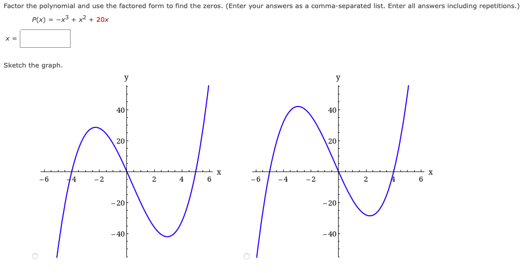 Factor the polynomial and use the factored form to find the zeros. (Enter your answers as a comma-separated list. Enter all answers including repetitions.)
P(x) = -x3 + x² + 20x
X =
Sketch the graph.
y
y
40
40
20
20
-6
- 2
2
4
6
-6
-4
- 2
2
- 20
- 20
-40
-40
