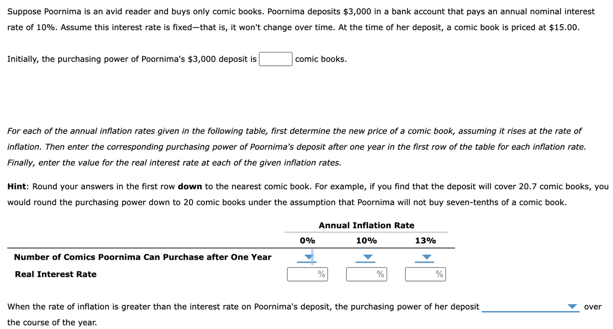 Suppose Poornima is an avid reader and buys only comic books. Poornima deposits $3,000 in a bank account that pays an annual nominal interest
rate of 10%. Assume this interest rate is fixed-that is, it won't change over time. At the time of her deposit, a comic book is priced at $15.00.
Initially, the purchasing power of Poornima's $3,000 deposit is
comic books.
For each of the annual inflation rates given in the following table, first determine the new price of a comic book, assuming it rises at the rate of
inflation. Then enter the corresponding purchasing power of Poornima's deposit after one year in the first row of the table for each inflation rate.
Finally, enter the value for the real interest rate at each of the given inflation rates.
Hint: Round your answers in the first row down to the nearest comic book. For example, if you find that the deposit will cover 20.7 comic books, you
would round the purchasing power down to 20 comic books under the assumption that Poornima will not buy seven-tenths of a comic book.
Number of Comics Poornima Can Purchase after One Year
Real Interest Rate
0%
Annual Inflation Rate
10%
%
%
13%
%
When the rate of inflation is greater than the interest rate on Poornima's deposit, the purchasing power of her deposit
the course of the year.
over