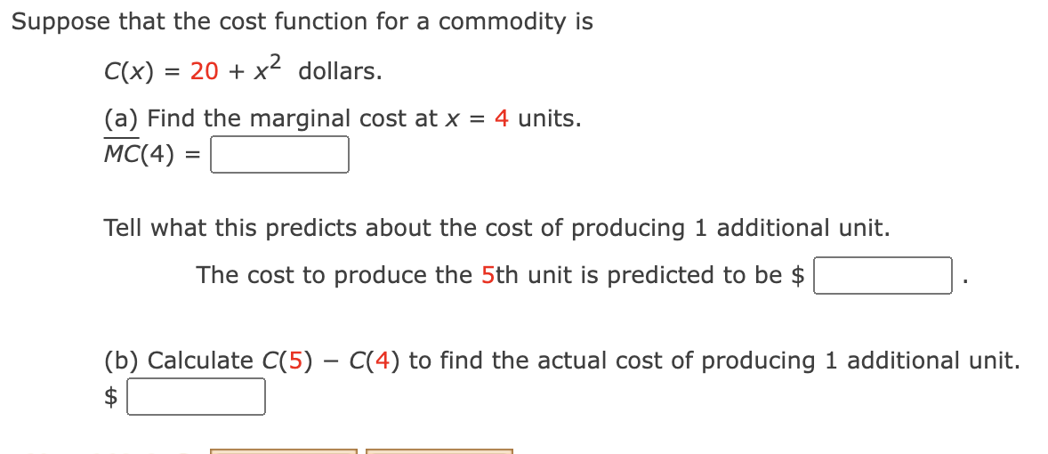 Suppose that the cost function for a commodity is
C(x) = 20 + x2 dollars.
(a) Find the marginal cost at x = 4 units.
MC(4) =
Tell what this predicts about the cost of producing 1 additional unit.
The cost to produce the 5th unit is predicted to be $
(b) Calculate C(5) - C(4) to find the actual cost of producing 1 additional unit.
$