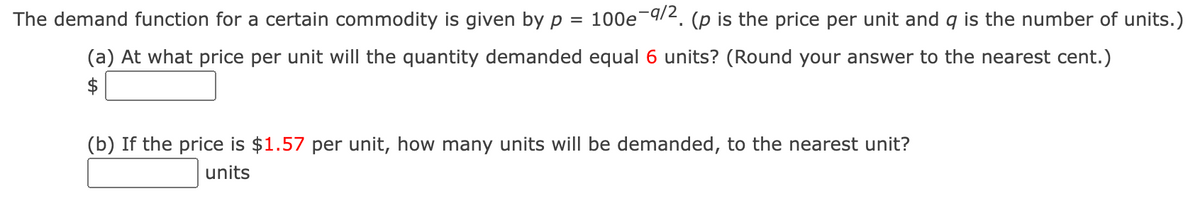 The demand function for a certain commodity is given by p = 100e9/2. (p is the price per unit and q is the number of units.)
(a) At what price per unit will the quantity demanded equal 6 units? (Round your answer to the nearest cent.)
$
(b) If the price is $1.57 per unit, how many units will be demanded, to the nearest unit?
units