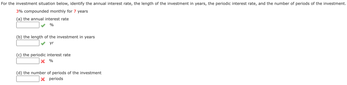 For the investment situation below, identify the annual interest rate, the length of the investment in years, the periodic interest rate, and the number of periods of the investment.
3% compounded monthly for 7 years
(a) the annual interest rate
%
(b) the length of the investment in years
yr
(c) the periodic interest rate
× %
(d) the number of periods of the investment
× periods