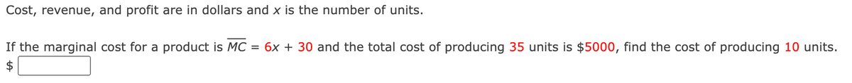 Cost, revenue, and profit are in dollars and x is the number of units.
If the marginal cost for a product is MC: = 6x + 30 and the total cost of producing 35 units is $5000, find the cost of producing 10 units.