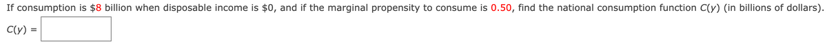 If consumption is $8 billion when disposable income is $0, and if the marginal propensity to consume is 0.50, find the national consumption function C(y) (in billions of dollars).
C(y) =