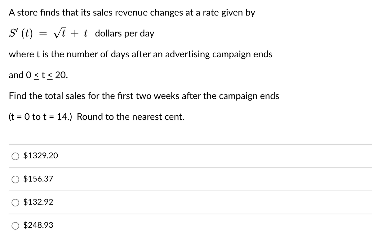 A store finds that its sales revenue changes at a rate given by
S' (t)
=
√√tt dollars per day
where t is the number of days after an advertising campaign ends
and 0 ≤ t≤ 20.
Find the total sales for the first two weeks after the campaign ends
(t = 0 tot 14.) Round to the nearest cent.
=
$1329.20
$156.37
$132.92
$248.93