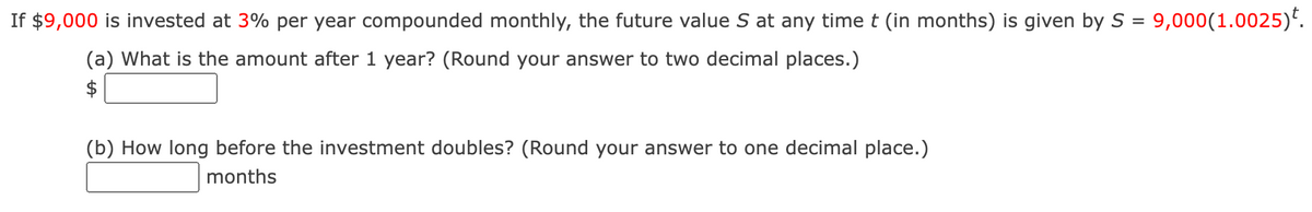 If $9,000 is invested at 3% per year compounded monthly, the future value S at any time t (in months) is given by S = 9,000(1.0025)*.
(a) What is the amount after 1 year? (Round your answer to two decimal places.)
$
(b) How long before the investment doubles? (Round your answer to one decimal place.)
months