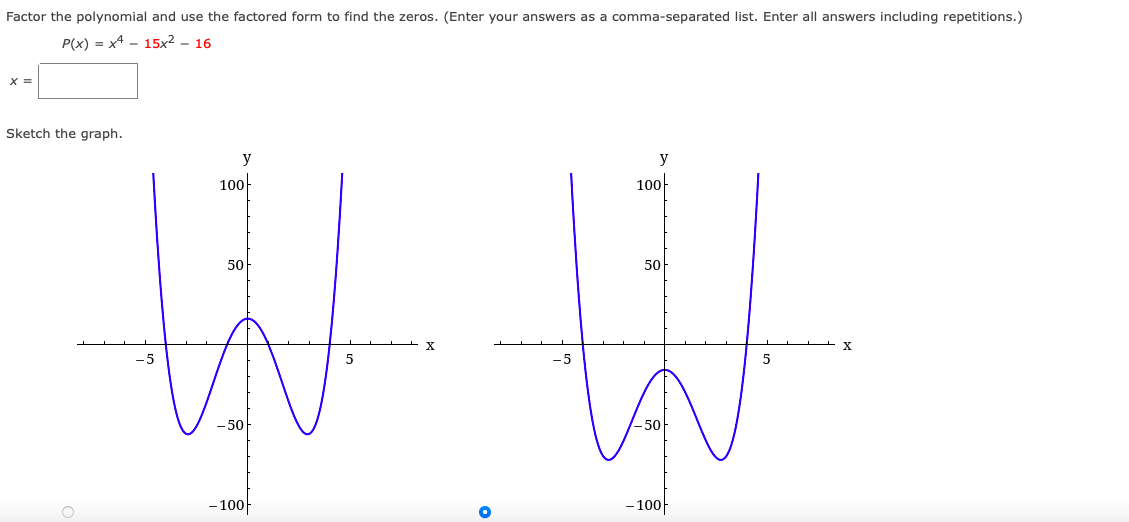 Factor the polynomial and use the factored form to find the zeros. (Enter your answers as a comma-separated list. Enter all answers including repetitions.)
P(x) = x4 - 15x² – 16
X =
Sketch the graph.
y
100-
100
50
50
-5
VA
50
- 50
-10아
– 100|
