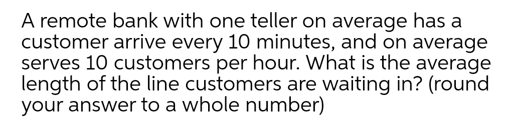 A remote bank with one teller on average has a
customer arrive every 10 minutes, and on average
serves 10 customers per hour. What is the average
length of the line customers are waiting in? (round
your answer to a whole number)
