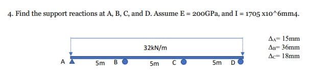 4. Find the support reactions at A, B, C, and D. Assume E = 200GPa, and I = 1705 x10^6mm4.
32kN/m
AA= 15mm
AB= 36mm
Ac 18mm.
A
5m B
5m
5m D
C