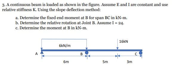 3. A continuous beam is loaded as shown in the figure. Assume E and I are constant and use
relative stiffness K. Using the slope deflection method:
a. Determine the fixed end moment at B for span BC in kN-m.
b. Determine the relative rotation at Joint B. Assume I = 24.
c. Determine the moment at B in kN-m.
16kN
6kN/m
B
6m
5m
3m
