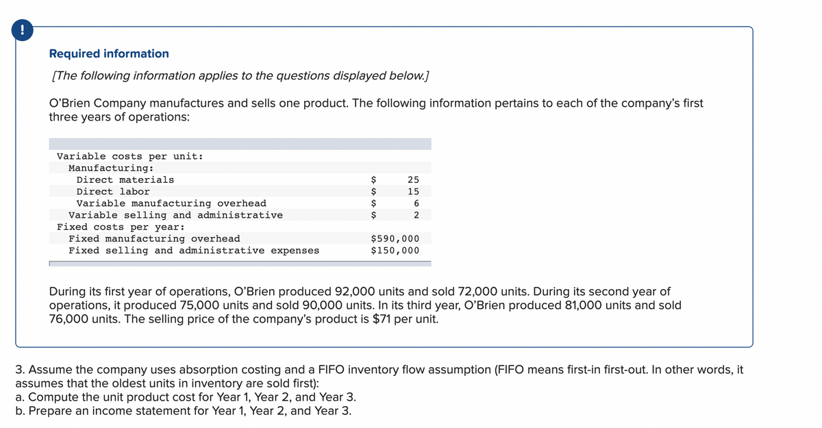 !
Required information
[The following information applies to the questions displayed below.]
O'Brien Company manufactures and sells one product. The following information pertains to each of the company's first
three years of operations:
Variable costs per unit:
Manufacturing:
Direct materials
Direct labor
Variable manufacturing overhead
Variable selling and administrative
Fixed costs per year:
Fixed manufacturing overhead
Fixed selling and administrative expenses
$
$
$
2562
15
$590,000
$150,000
During its first year of operations, O'Brien produced 92,000 units and sold 72,000 units. During its second year of
operations, it produced 75,000 units and sold 90,000 units. In its third year, O'Brien produced 81,000 units and sold
76,000 units. The selling price of the company's product is $71 per unit.
3. Assume the company uses absorption costing and a FIFO inventory flow assumption (FIFO means first-in first-out. In other words, it
assumes that the oldest units in inventory are sold first):
a. Compute the unit product cost for Year 1, Year 2, and Year 3.
b. Prepare an income statement for Year 1, Year 2, and Year 3.