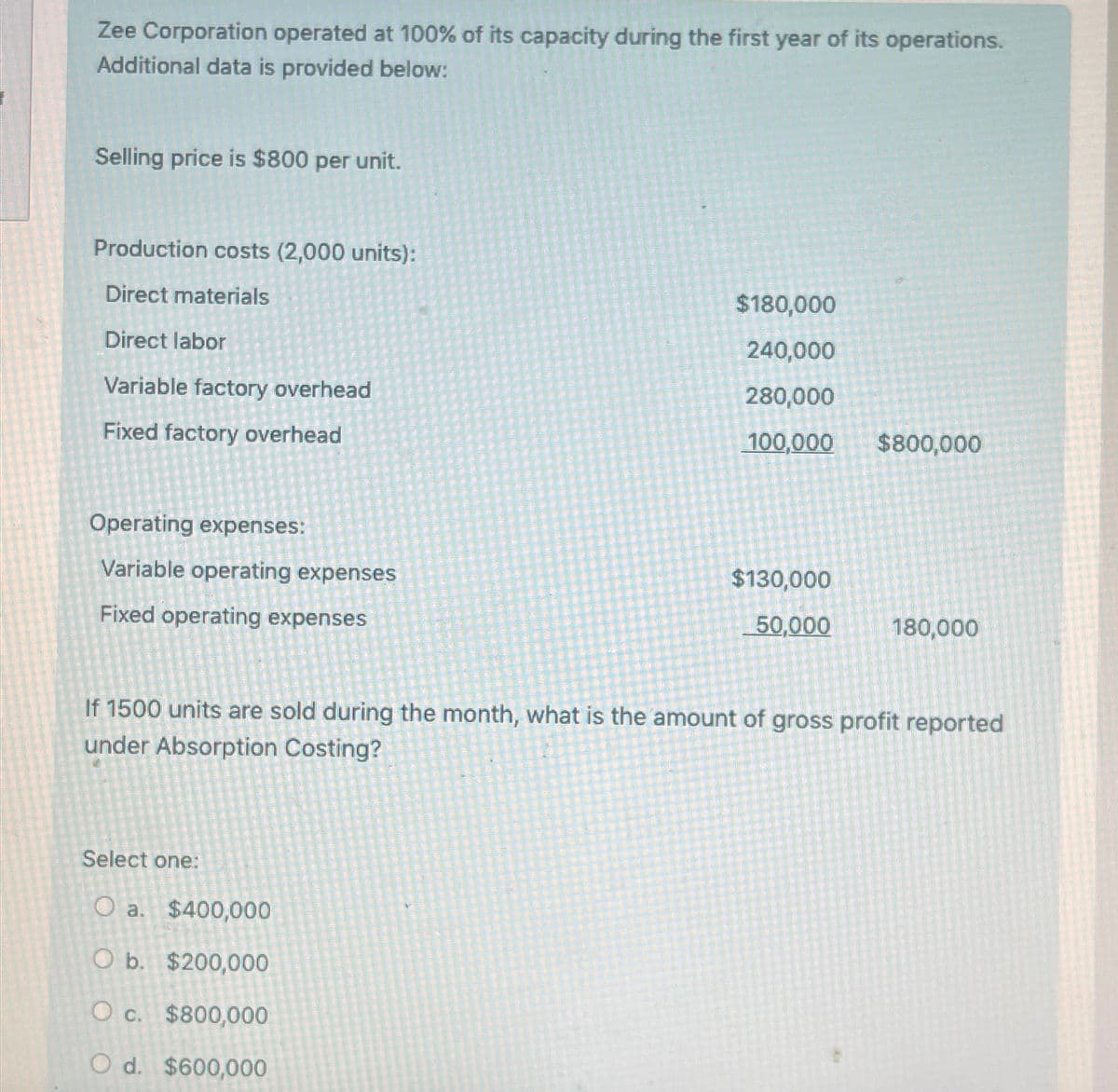 Zee Corporation operated at 100% of its capacity during the first year of its operations.
Additional data is provided below:
Selling price is $800 per unit.
Production costs (2,000 units):
Direct materials
Direct labor
Variable factory overhead
Fixed factory overhead
Operating expenses:
Variable operating expenses
Fixed operating expenses
$180,000
240,000
280,000
100,000
$800,000
$130,000
50,000
180,000
If 1500 units are sold during the month, what is the amount of gross profit reported
under Absorption Costing?
Select one:
O a. $400,000
O b. $200,000
O c. $800,000
Od. $600,000