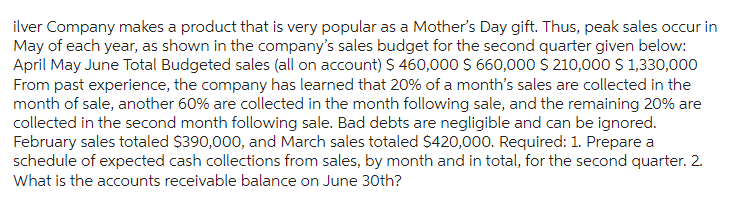ilver Company makes a product that is very popular as a Mother's Day gift. Thus, peak sales occur in
May of each year, as shown in the company's sales budget for the second quarter given below:
April May June Total Budgeted sales (all on account) $ 460,000 $660,000 $210,000 $ 1,330,000
From past experience, the company has learned that 20% of a month's sales are collected in the
month of sale, another 60% are collected in the month following sale, and the remaining 20% are
collected in the second month following sale. Bad debts are negligible and can be ignored.
February sales totaled $390,000, and March sales totaled $420,000. Required: 1. Prepare a
schedule of expected cash collections from sales, by month and in total, for the second quarter. 2.
What is the accounts receivable balance on June 30th?