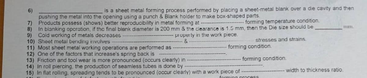 is a sheet metal forming process performed by placing a sheet-metal blank over a die cavity and then
6)
pushing the metal into the opening using a punch & Blank holder to make box-shaped parts.
7) Products possess (shows) better reproducibility in metal forming at
8)
forming temperature condition.
In blanking opcration, if thc final blank diameter is 200 mm & the clearance is 1.5 mm, then the Die size should be
9)
property in the work piece.
&
Cold working of metals decreases
10) Sheet metal bending inIvolves
11) Most sheet metal working operations are performed as
12) One of the factors that increase's spring back is
13) Friction and tool wear is more pronounced (occurs clearly) in
14) In roll piercing, the production of seamless tubes is done by
15) In flat rollıng, spreading tends to be pronounced (occur clearly) with a work piece of
stresses and strains.
forming condition.
forming condition.
width to thickness ratio.
forming processs
