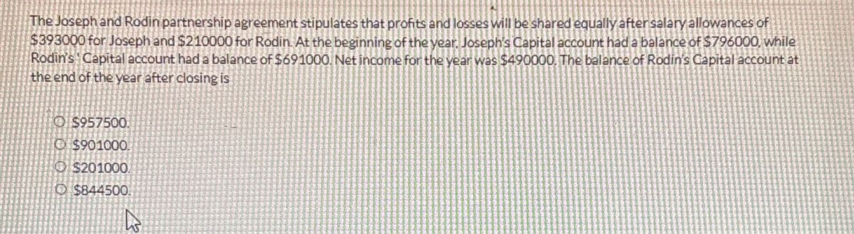 The Joseph and Rodin partnership agreement stipulates that profits and losses will be shared equally after salary allowances of
$393000 for Joseph and $210000 for Rodin. At the beginning of the year, Joseph's Capital account had a balance of $796000, while
Rodin's Capital account had a balance of $691000. Net income for the year was $490000. The balance of Rodin's Capital account at
the end of the year after closing is
Ⓒ$957500.
Ⓒ$901000.
O $201000.
$844500.
K