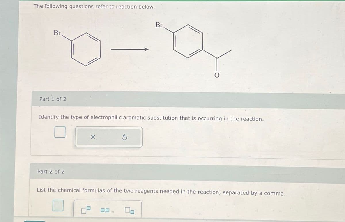 The following questions refer to reaction below.
Br
Part 1 of 2
Br
0
Identify the type of electrophilic aromatic substitution that is occurring in the reaction.
Part 2 of 2
X
List the chemical formulas of the two reagents needed in the reaction, separated by a comma.
0,0,...
On
