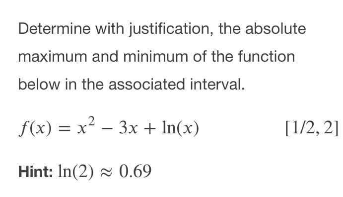 Determine with justification, the absolute
maximum and minimum of the function
below in the associated interval.
f(x) = x² – 3x + In(x)
[1/2, 2]
Hint: In(2) 0.69

