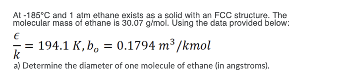 At -185°C and 1 atm ethane exists as a solid with an FCC structure. The
molecular mass of ethane is 30.07 g/mol. Using the data provided below:
194.1 K, b, = 0.1794 m³ /kmol
k
%3D
a) Determine the diameter of one molecule of ethane (in angstroms).
