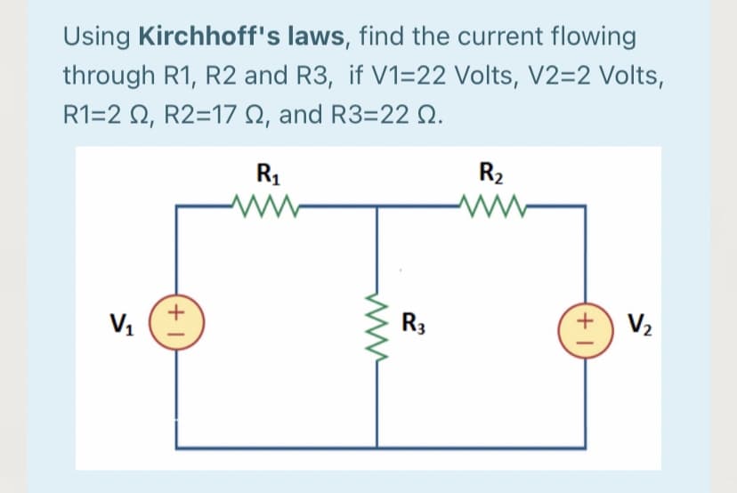 Using Kirchhoff's laws, find the current flowing
through R1, R2 and R3, if V1=22 Volts, V2=2 Volts,
R1-2Ω, R2-17 Ω, and R3=22Ω.
R1
R2
ww-
V1
R3
V2
