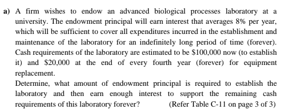 a) A firm wishes to endow an advanced biological processes laboratory at a
university. The endowment principal will earn interest that averages 8% per year,
which will be sufficient to cover all expenditures incurred in the establishment and
maintenance of the laboratory for an indefinitely long period of time (forever).
Cash requirements of the laboratory are estimated to be $100,000 now (to establish
it) and $20,000 at the end of every fourth year (forever) for equipment
replacement.
Determine, what amount of endowment principal is required to establish the
laboratory and then earn enough interest to support the remaining cash
requirements of this laboratory forever?
(Refer Table C-11 on page 3 of 3)
